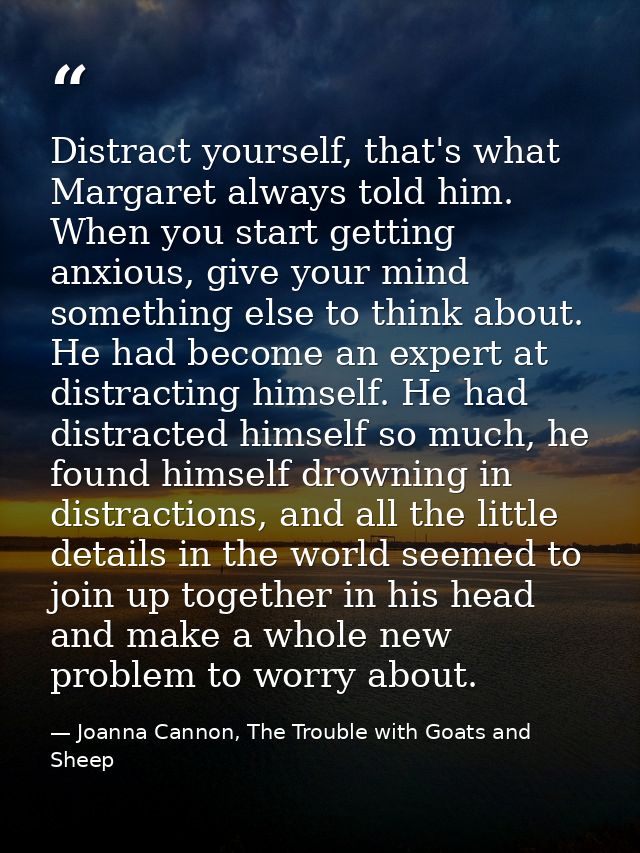Distract yourself, that's what Margaret always told him. When you start getting anxious, give your mind something else t — Joanna Cannon, The Trouble with Goats and Sheep