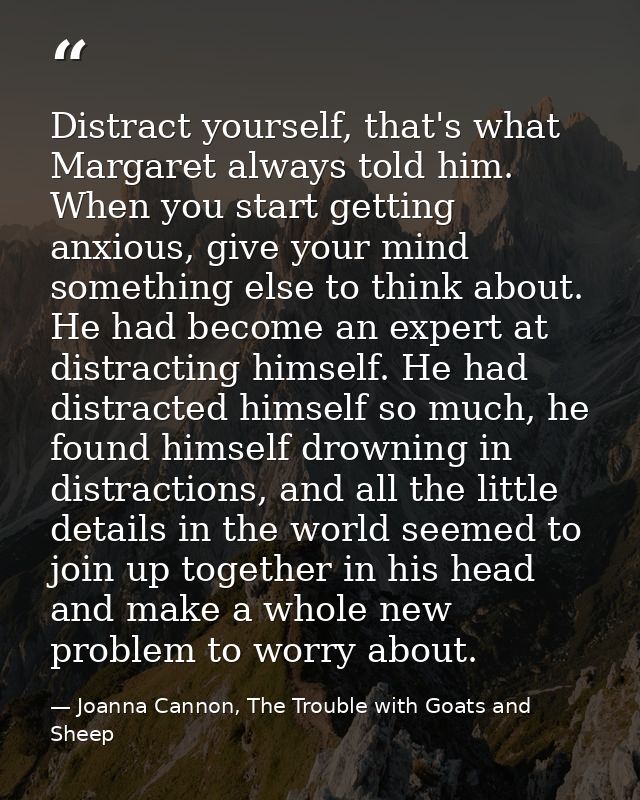 Distract yourself, that's what Margaret always told him. When you start getting anxious, give your mind something else t — Joanna Cannon, The Trouble with Goats and Sheep