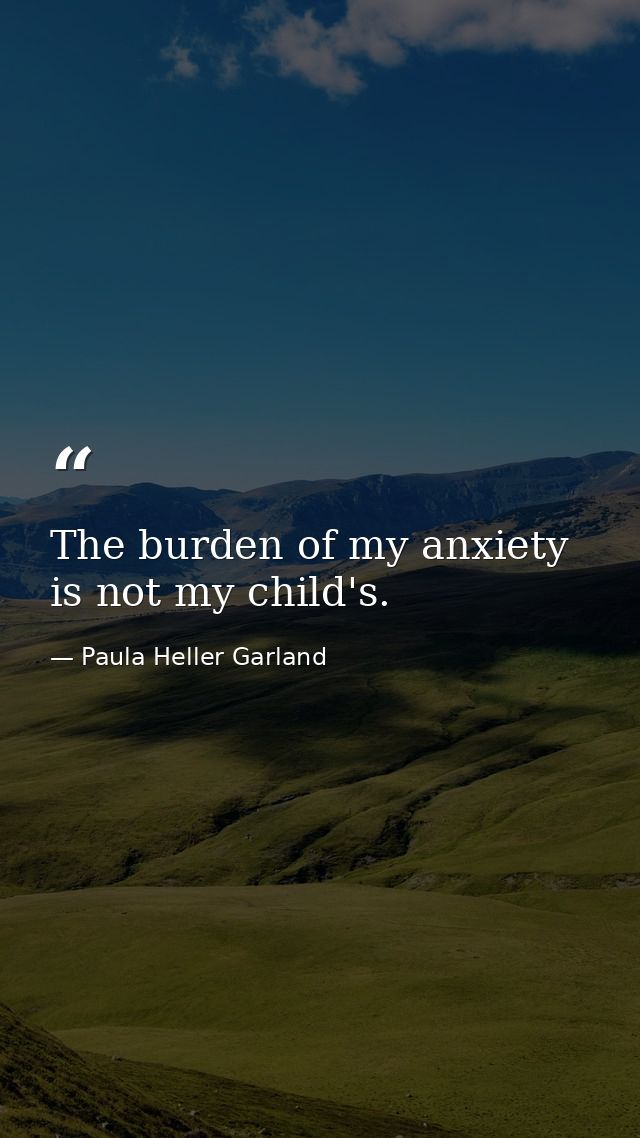 The burden of my anxiety is not my child's. — Paula Heller Garland