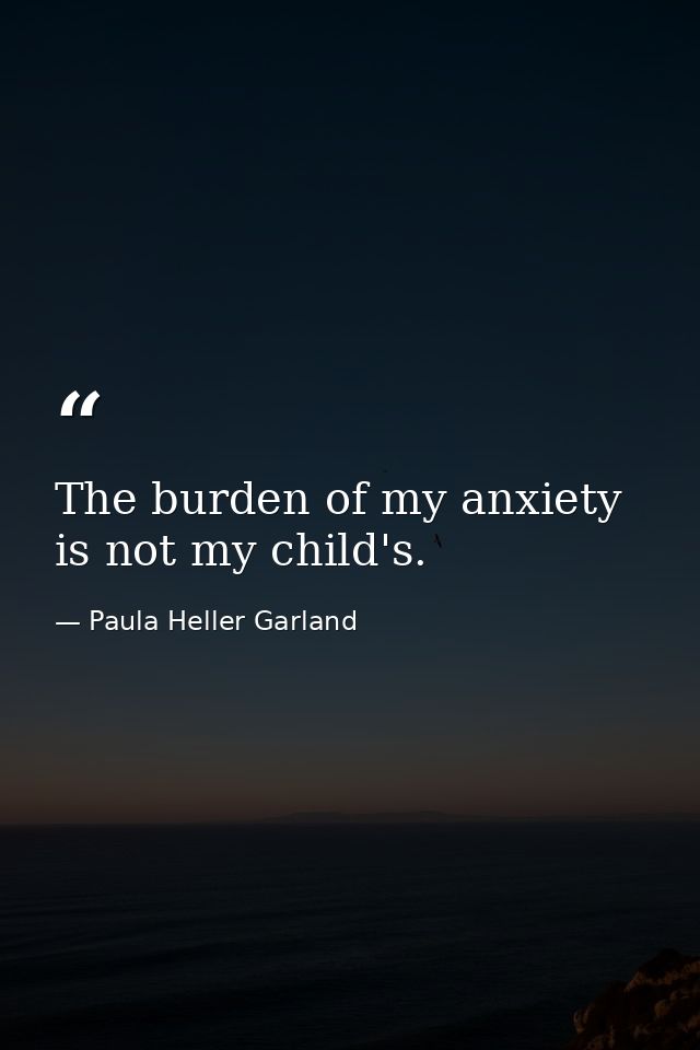 The burden of my anxiety is not my child's. — Paula Heller Garland