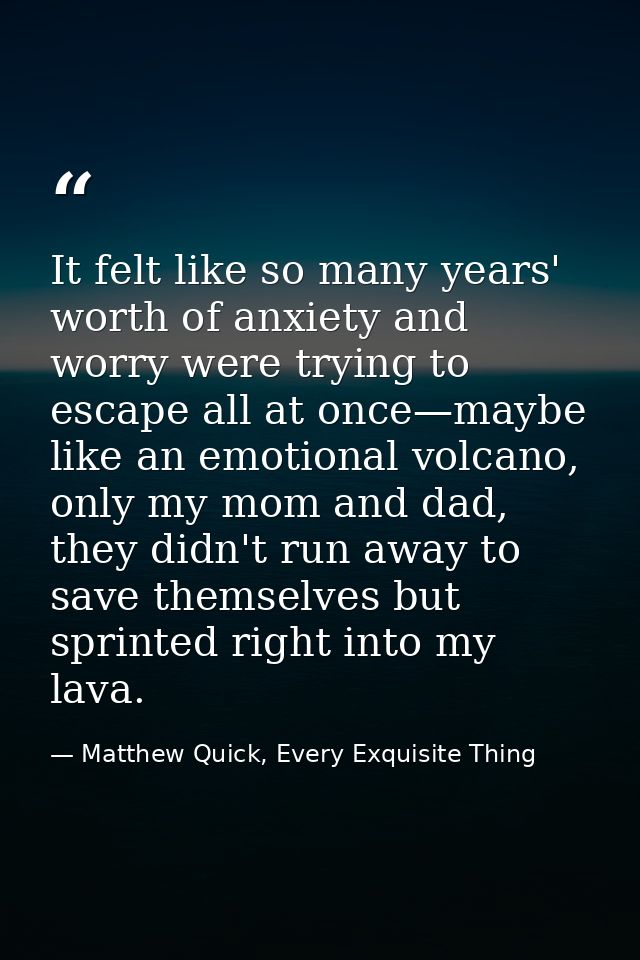 It felt like so many years' worth of anxiety and worry were trying to escape all at once—maybe like an emotional volcano — Matthew Quick, Every Exquisite Thing