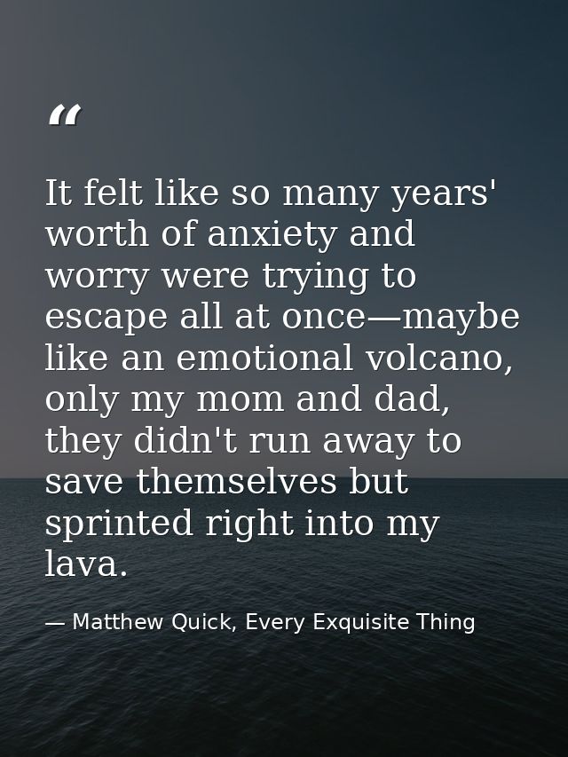 It felt like so many years' worth of anxiety and worry were trying to escape all at once—maybe like an emotional volcano — Matthew Quick, Every Exquisite Thing