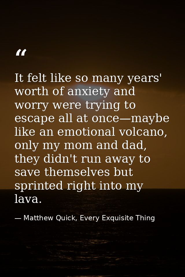 It felt like so many years' worth of anxiety and worry were trying to escape all at once—maybe like an emotional volcano — Matthew Quick, Every Exquisite Thing