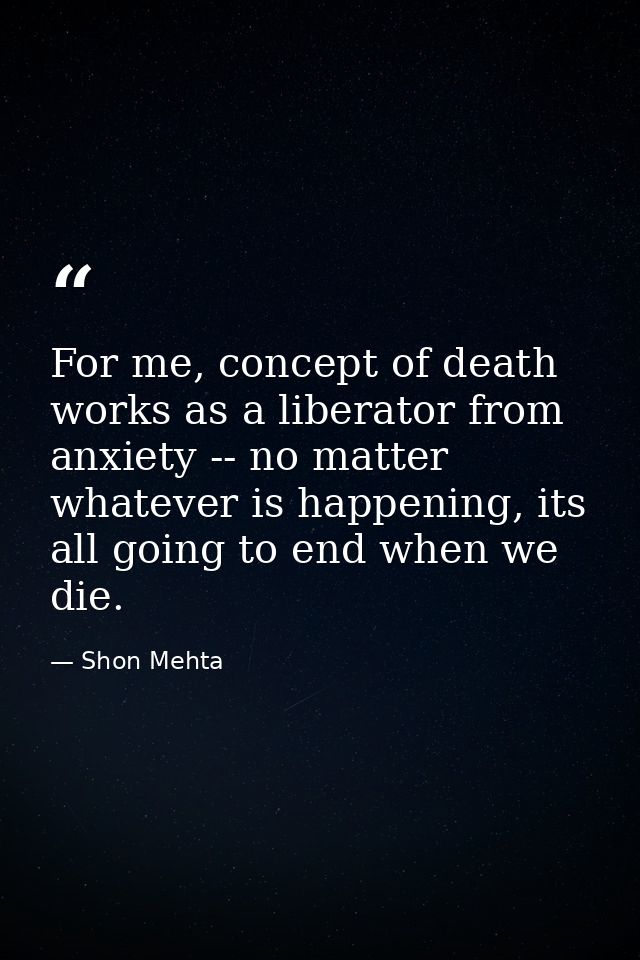For me, concept of death works as a liberator from anxiety -- no matter whatever is happening, its all going to end when — Shon Mehta