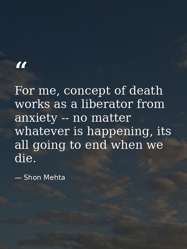 For me, concept of death works as a liberator from anxiety -- no matter whatever is happening, its all going to end when — Shon Mehta