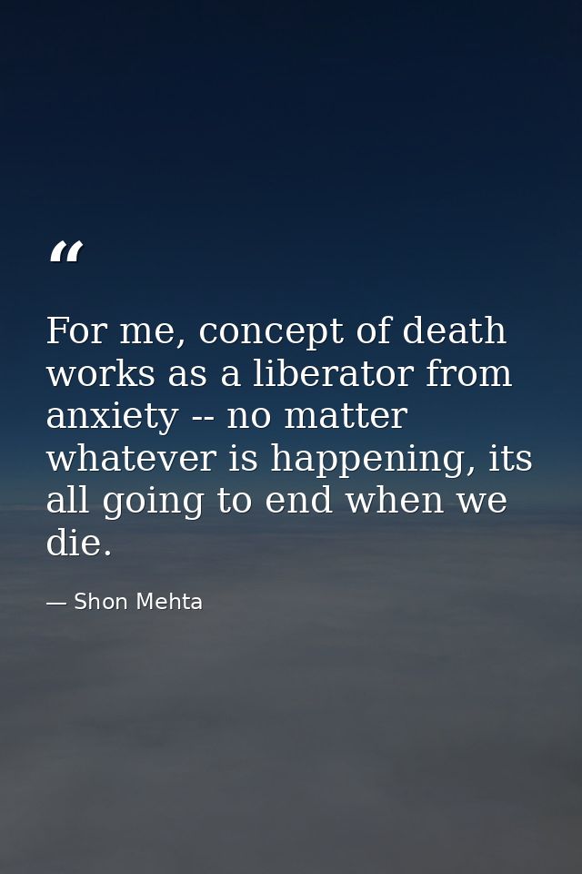 For me, concept of death works as a liberator from anxiety -- no matter whatever is happening, its all going to end when — Shon Mehta