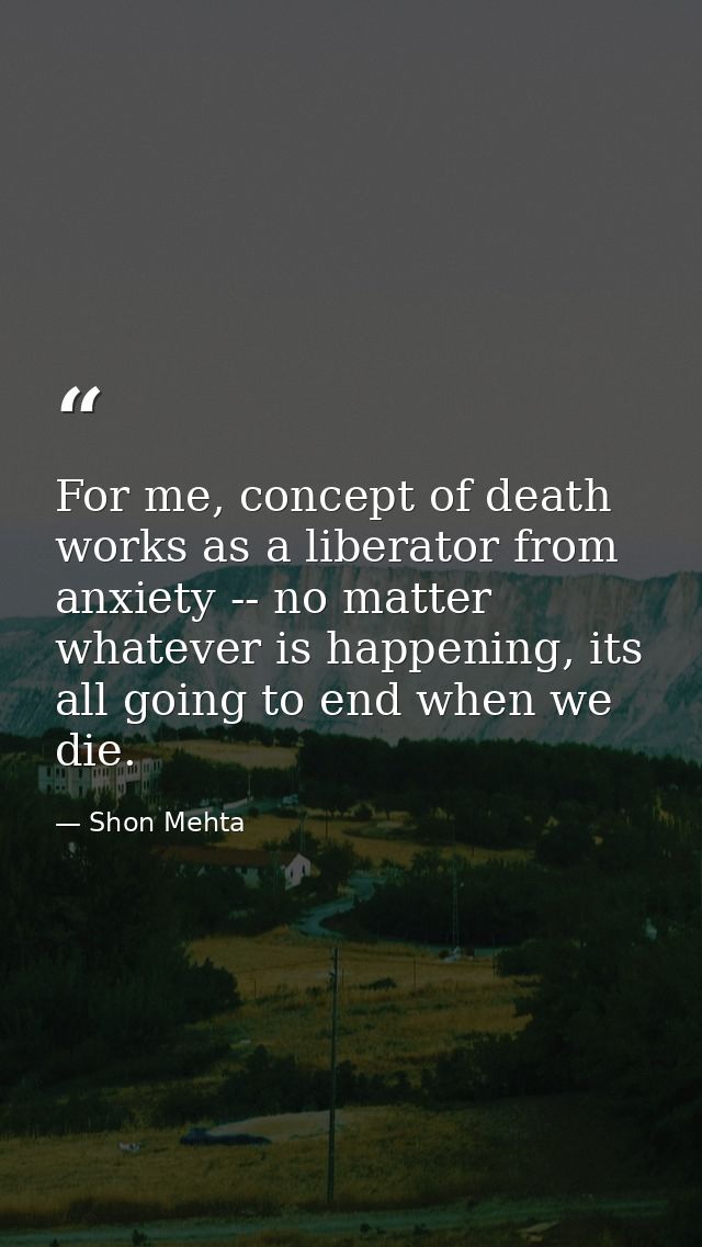 For me, concept of death works as a liberator from anxiety -- no matter whatever is happening, its all going to end when — Shon Mehta