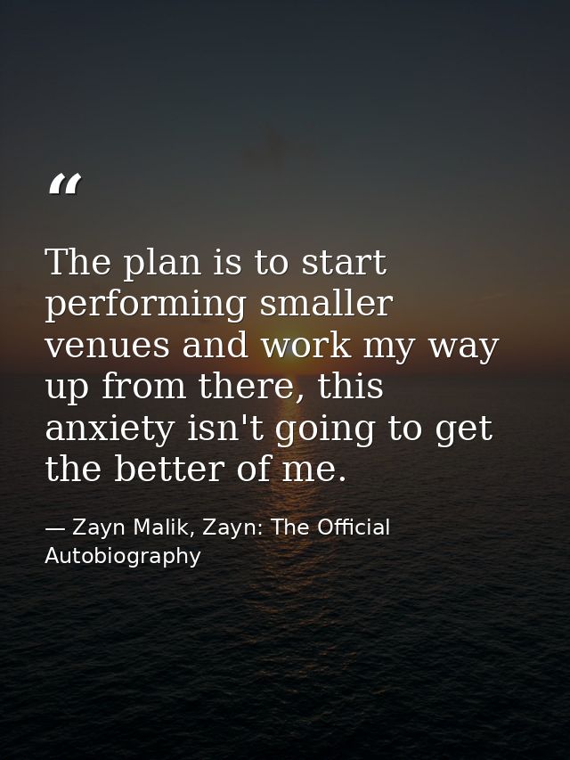 The plan is to start performing smaller venues and work my way up from there, this anxiety isn't going to get the better — Zayn Malik, Zayn: The Official Autobiography