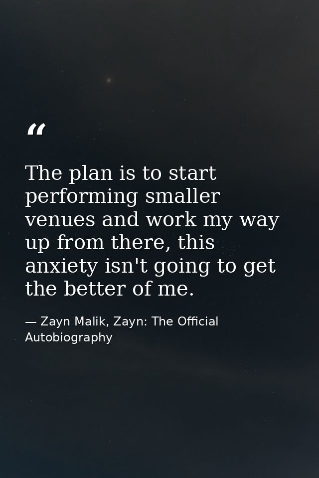 The plan is to start performing smaller venues and work my way up from there, this anxiety isn't going to get the better — Zayn Malik, Zayn: The Official Autobiography