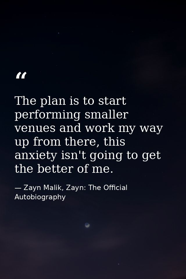 The plan is to start performing smaller venues and work my way up from there, this anxiety isn't going to get the better — Zayn Malik, Zayn: The Official Autobiography