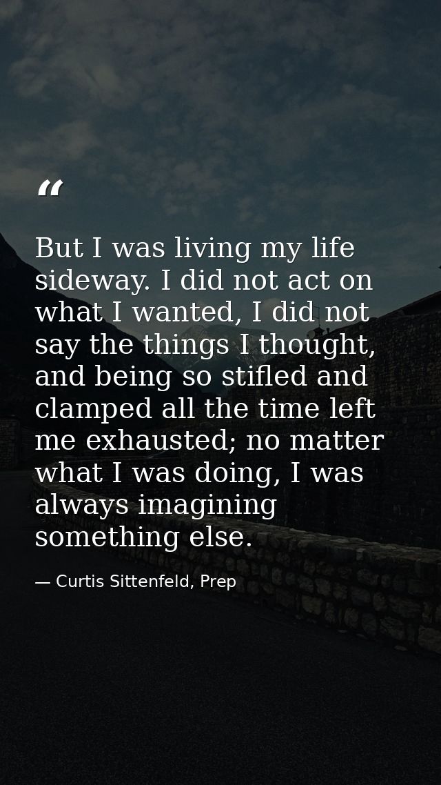 But I was living my life sideway. I did not act on what I wanted, I did not say the things I thought, and being so stifl — Curtis Sittenfeld, Prep