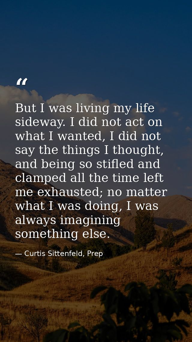 But I was living my life sideway. I did not act on what I wanted, I did not say the things I thought, and being so stifl — Curtis Sittenfeld, Prep