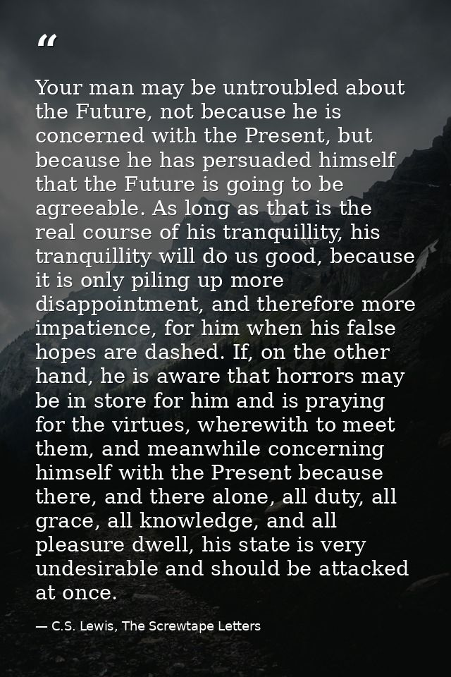 Your man may be untroubled about the Future, not because he is concerned with the Present, but because he has persuaded  — C.S. Lewis, The Screwtape Letters