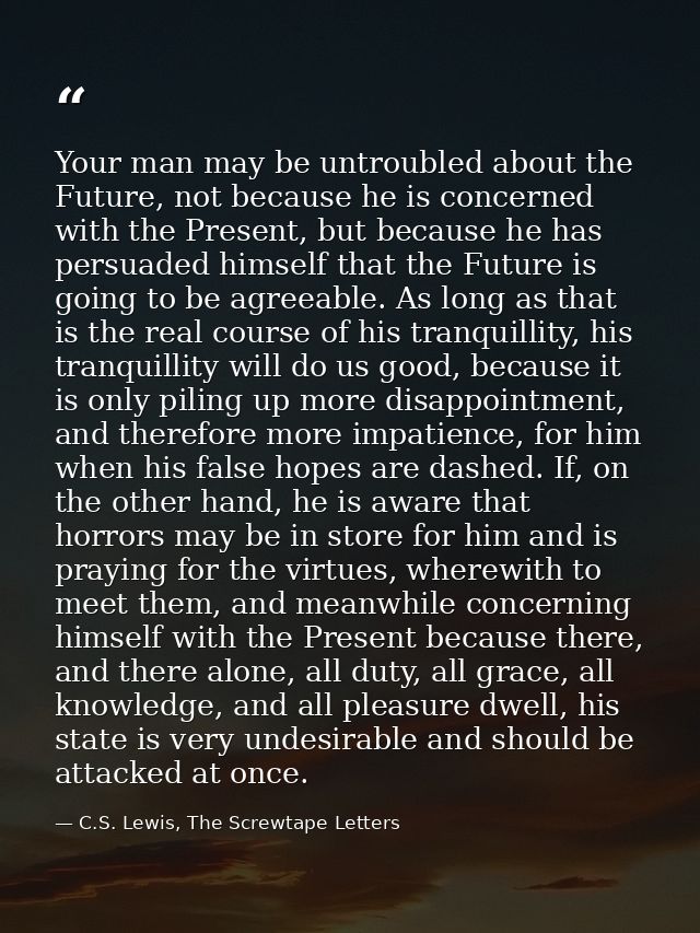 Your man may be untroubled about the Future, not because he is concerned with the Present, but because he has persuaded  — C.S. Lewis, The Screwtape Letters
