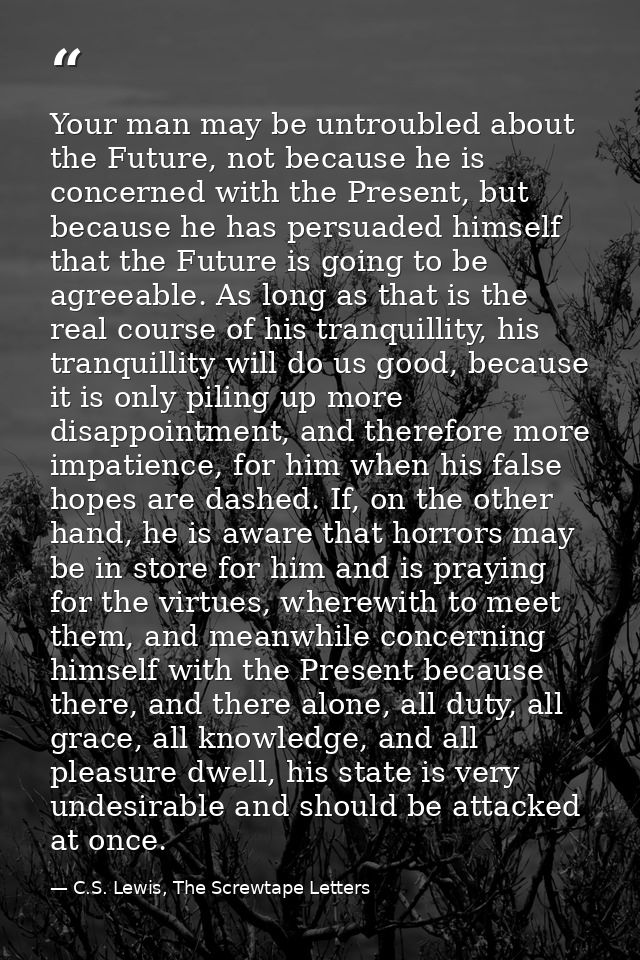 Your man may be untroubled about the Future, not because he is concerned with the Present, but because he has persuaded  — C.S. Lewis, The Screwtape Letters
