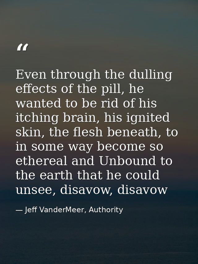 Even through the dulling effects of the pill, he wanted to be rid of his itching brain, his ignited skin, the flesh bene — Jeff VanderMeer, Authority