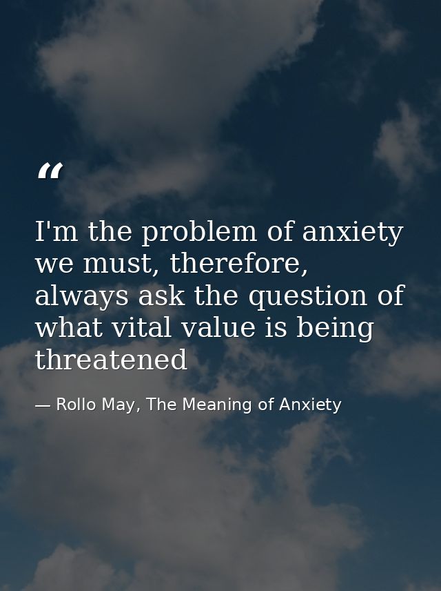 I'm the problem of anxiety we must, therefore, always ask the question of what vital value is being threatened — Rollo May, The Meaning of Anxiety