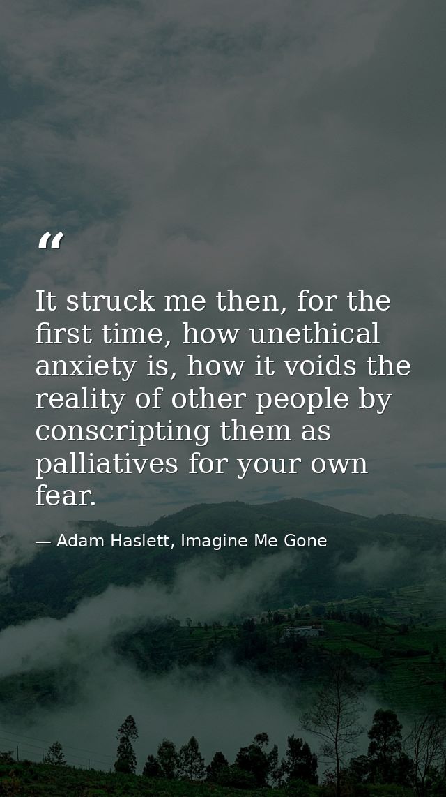 It struck me then, for the first time, how unethical anxiety is, how it voids the reality of other people by conscriptin — Adam Haslett, Imagine Me Gone