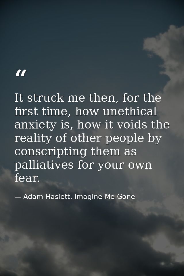 It struck me then, for the first time, how unethical anxiety is, how it voids the reality of other people by conscriptin — Adam Haslett, Imagine Me Gone