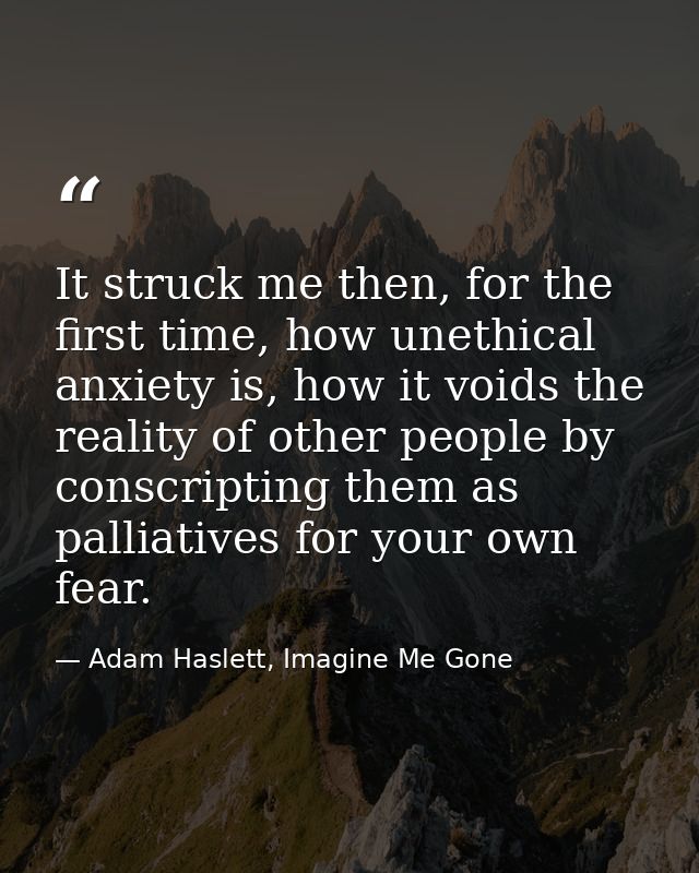 It struck me then, for the first time, how unethical anxiety is, how it voids the reality of other people by conscriptin — Adam Haslett, Imagine Me Gone