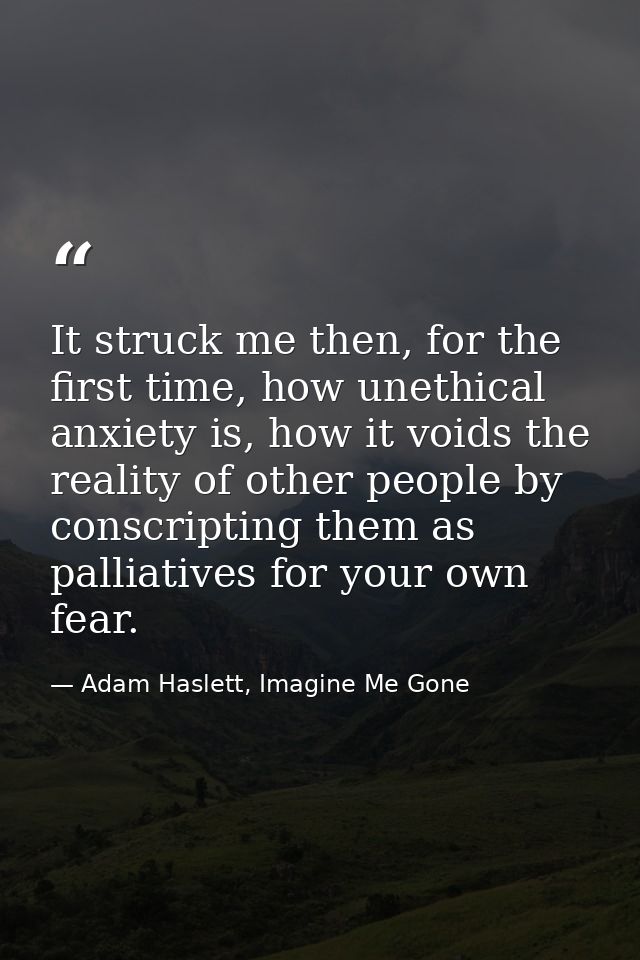 It struck me then, for the first time, how unethical anxiety is, how it voids the reality of other people by conscriptin — Adam Haslett, Imagine Me Gone