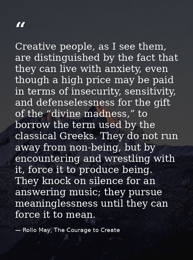 Creative people, as I see them, are distinguished by the fact that they can live with anxiety, even though a high price  — Rollo May, The Courage to Create