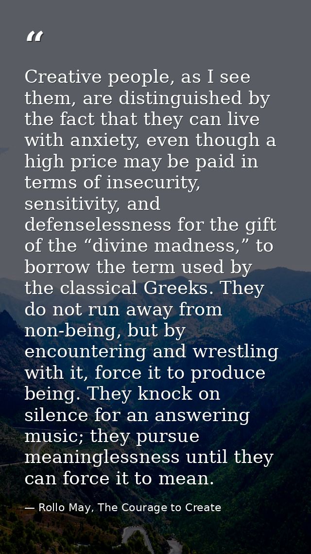 Creative people, as I see them, are distinguished by the fact that they can live with anxiety, even though a high price  — Rollo May, The Courage to Create