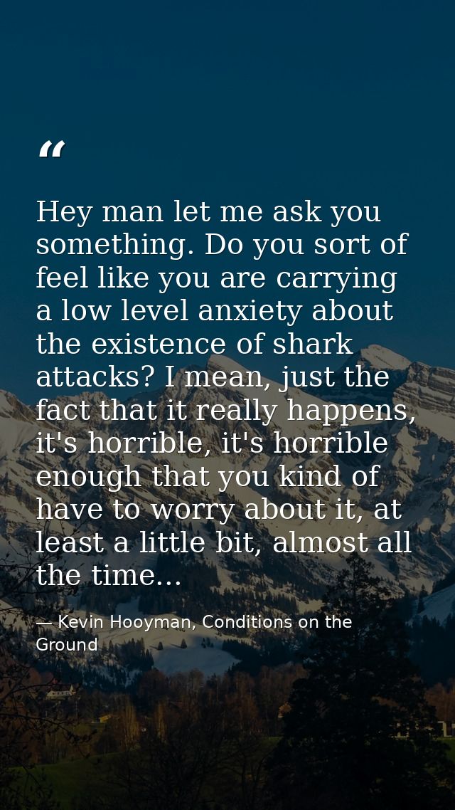 Hey man let me ask you something. Do you sort of feel like you are carrying a low level anxiety about the existence of s — Kevin Hooyman, Conditions on the Ground