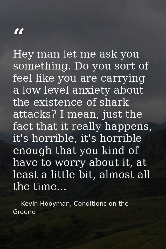Hey man let me ask you something. Do you sort of feel like you are carrying a low level anxiety about the existence of s — Kevin Hooyman, Conditions on the Ground
