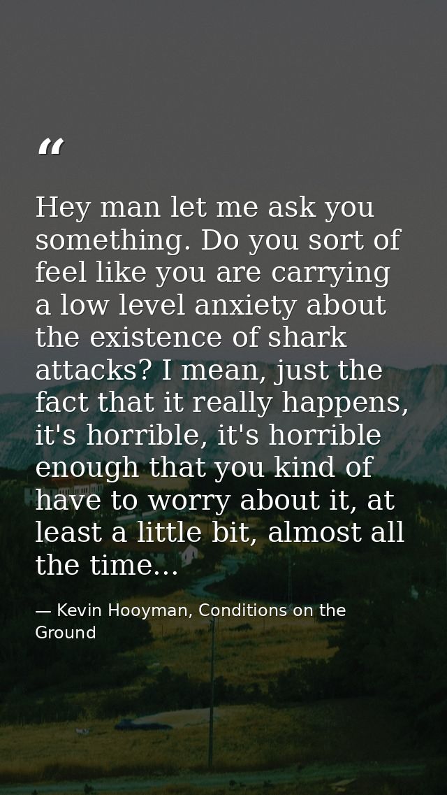 Hey man let me ask you something. Do you sort of feel like you are carrying a low level anxiety about the existence of s — Kevin Hooyman, Conditions on the Ground