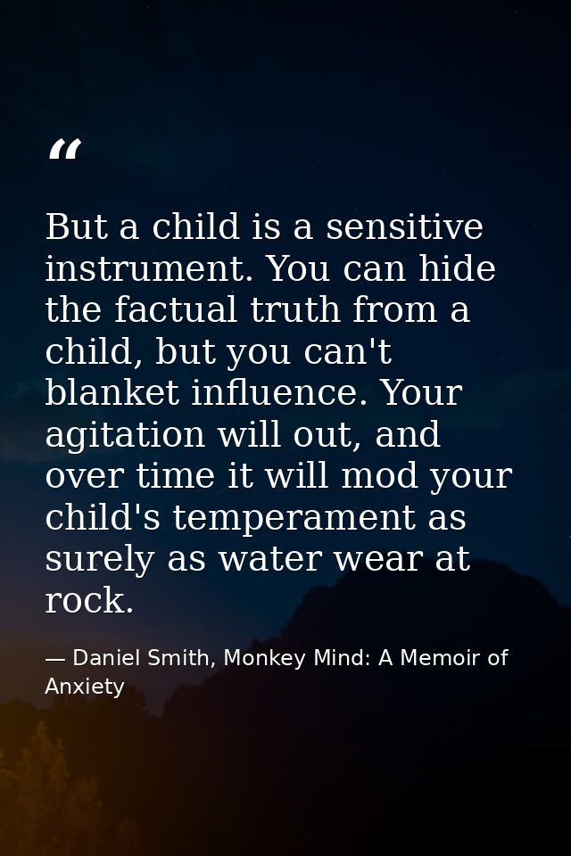 But a child is a sensitive instrument. You can hide the factual truth from a child, but you can't blanket influence. You — Daniel Smith, Monkey Mind: A Memoir of Anxiety