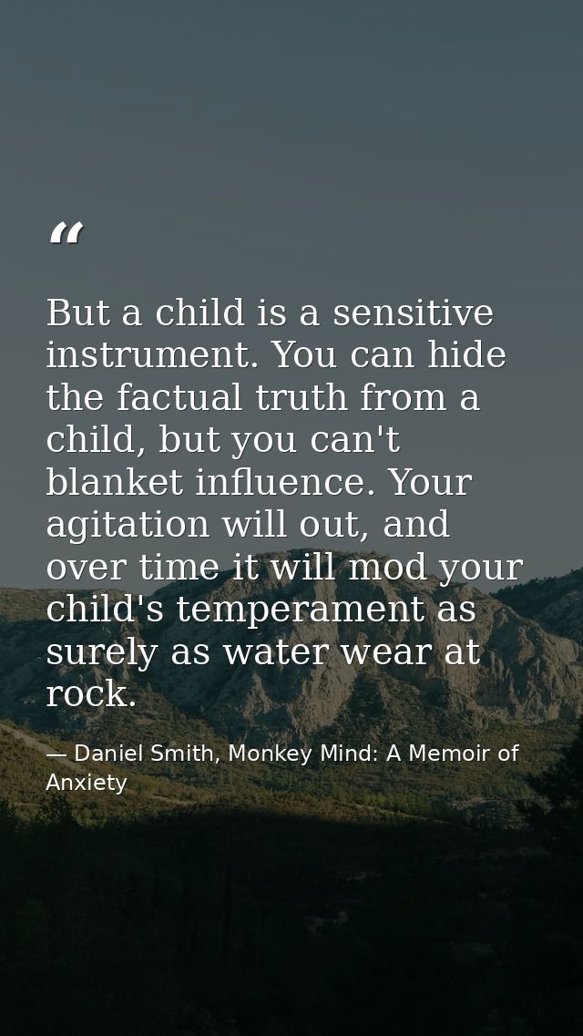 But a child is a sensitive instrument. You can hide the factual truth from a child, but you can't blanket influence. You — Daniel Smith, Monkey Mind: A Memoir of Anxiety