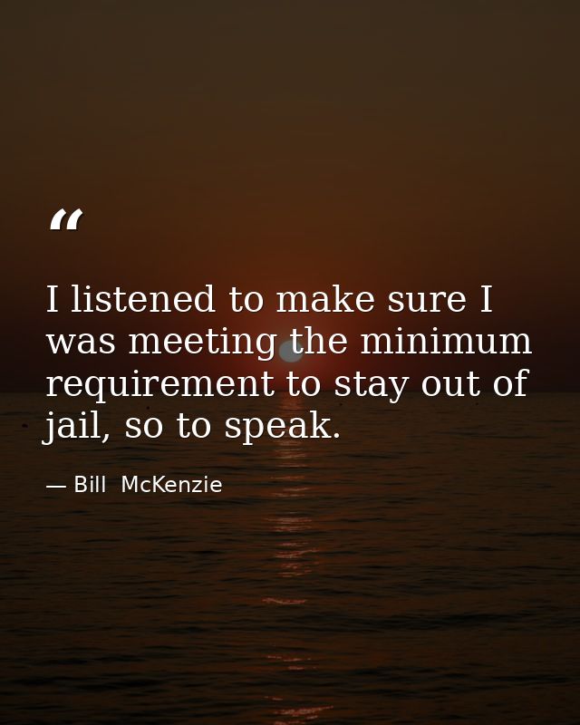 I listened to make sure I was meeting the minimum requirement to stay out of jail, so to speak. — Bill  McKenzie
