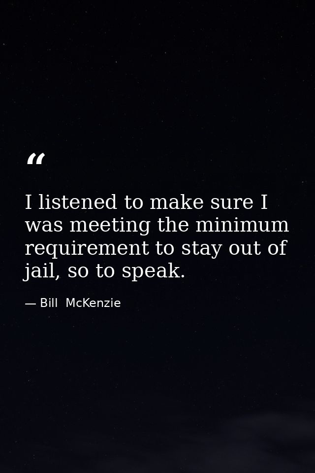 I listened to make sure I was meeting the minimum requirement to stay out of jail, so to speak. — Bill  McKenzie