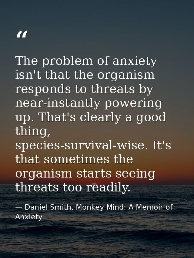 The problem of anxiety isn't that the organism responds to threats by near-instantly powering up. That's clearly a good  — Daniel Smith, Monkey Mind: A Memoir of Anxiety