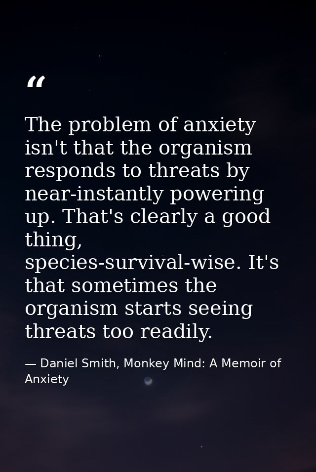 The problem of anxiety isn't that the organism responds to threats by near-instantly powering up. That's clearly a good  — Daniel Smith, Monkey Mind: A Memoir of Anxiety