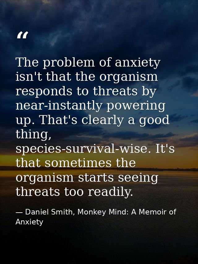 The problem of anxiety isn't that the organism responds to threats by near-instantly powering up. That's clearly a good  — Daniel Smith, Monkey Mind: A Memoir of Anxiety