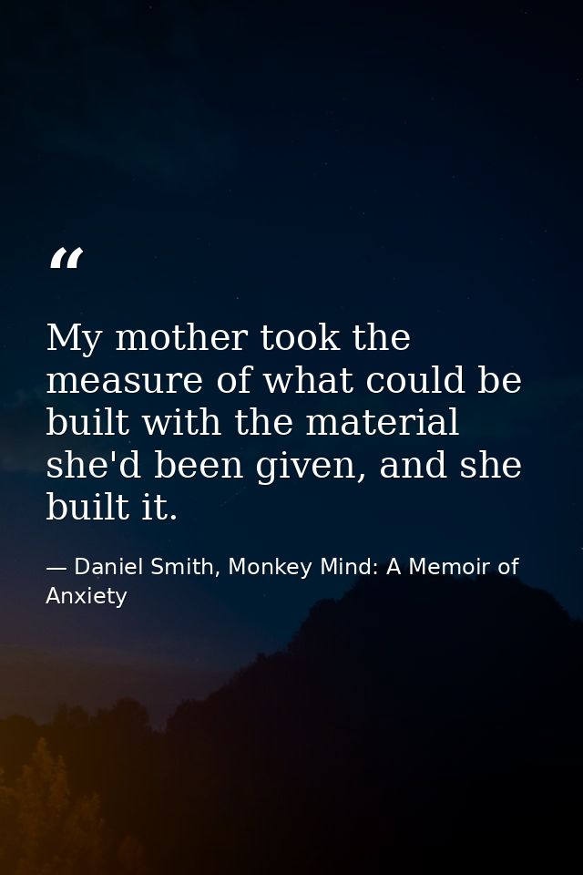 My mother took the measure of what could be built with the material she'd been given, and she built it. — Daniel Smith, Monkey Mind: A Memoir of Anxiety