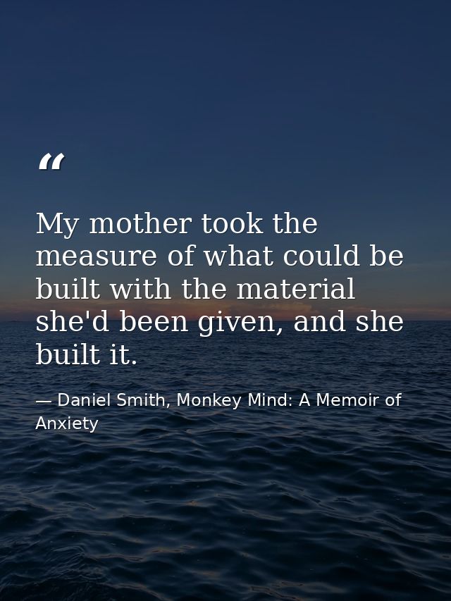 My mother took the measure of what could be built with the material she'd been given, and she built it. — Daniel Smith, Monkey Mind: A Memoir of Anxiety