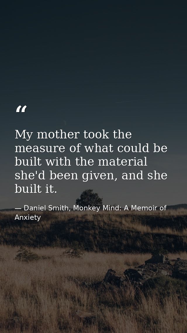 My mother took the measure of what could be built with the material she'd been given, and she built it. — Daniel Smith, Monkey Mind: A Memoir of Anxiety