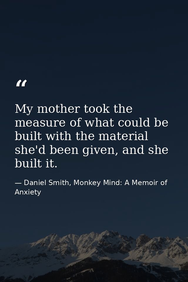 My mother took the measure of what could be built with the material she'd been given, and she built it. — Daniel Smith, Monkey Mind: A Memoir of Anxiety