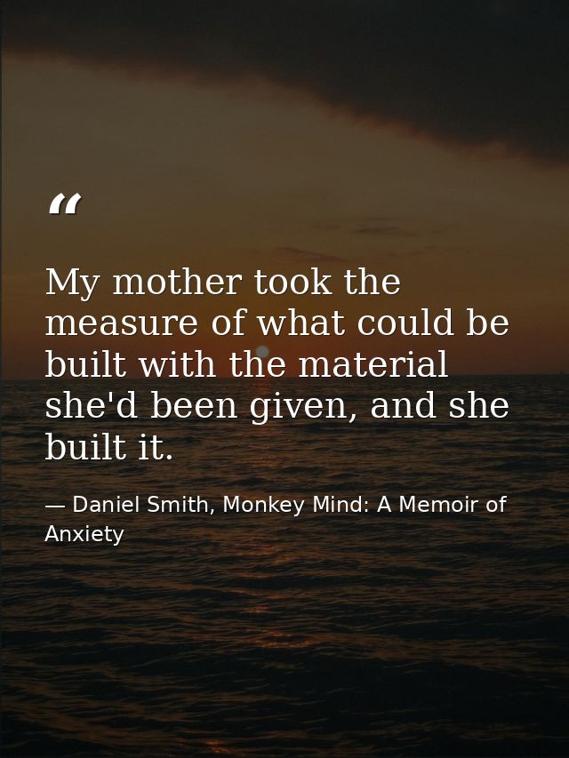 My mother took the measure of what could be built with the material she'd been given, and she built it. — Daniel Smith, Monkey Mind: A Memoir of Anxiety