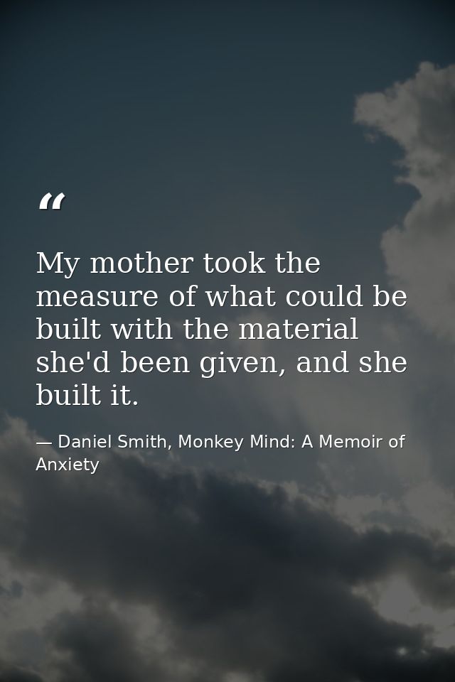 My mother took the measure of what could be built with the material she'd been given, and she built it. — Daniel Smith, Monkey Mind: A Memoir of Anxiety