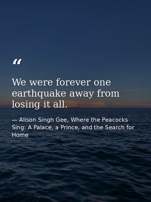 We were forever one earthquake away from losing it all. — Alison Singh Gee, Where the Peacocks Sing: A Palace, a Prince, and the Search for Home