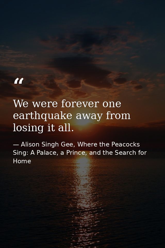 We were forever one earthquake away from losing it all. — Alison Singh Gee, Where the Peacocks Sing: A Palace, a Prince, and the Search for Home