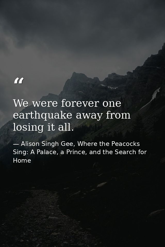 We were forever one earthquake away from losing it all. — Alison Singh Gee, Where the Peacocks Sing: A Palace, a Prince, and the Search for Home