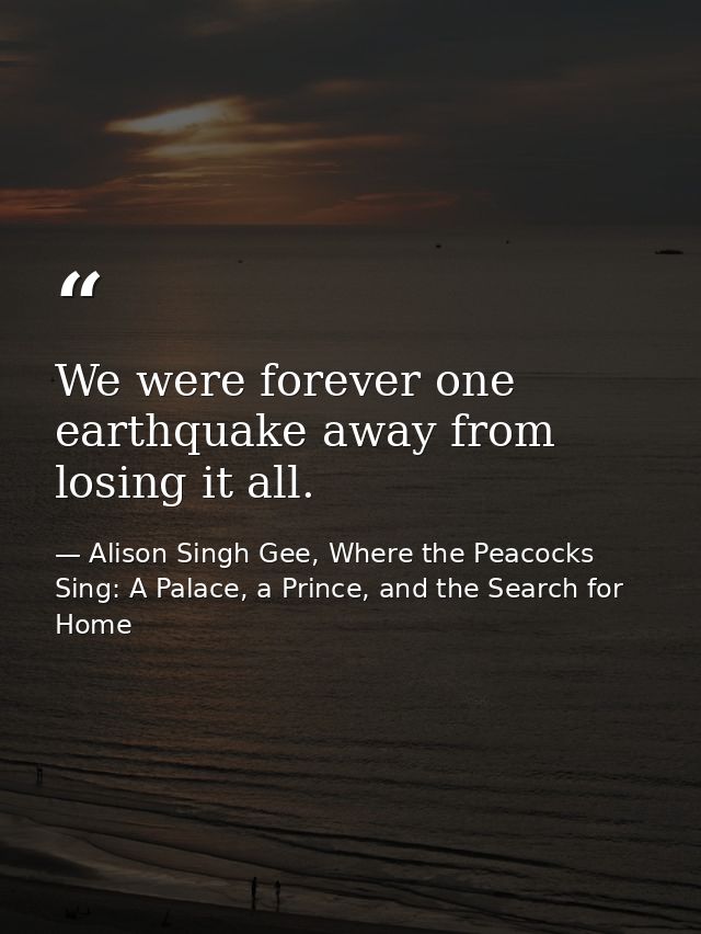 We were forever one earthquake away from losing it all. — Alison Singh Gee, Where the Peacocks Sing: A Palace, a Prince, and the Search for Home