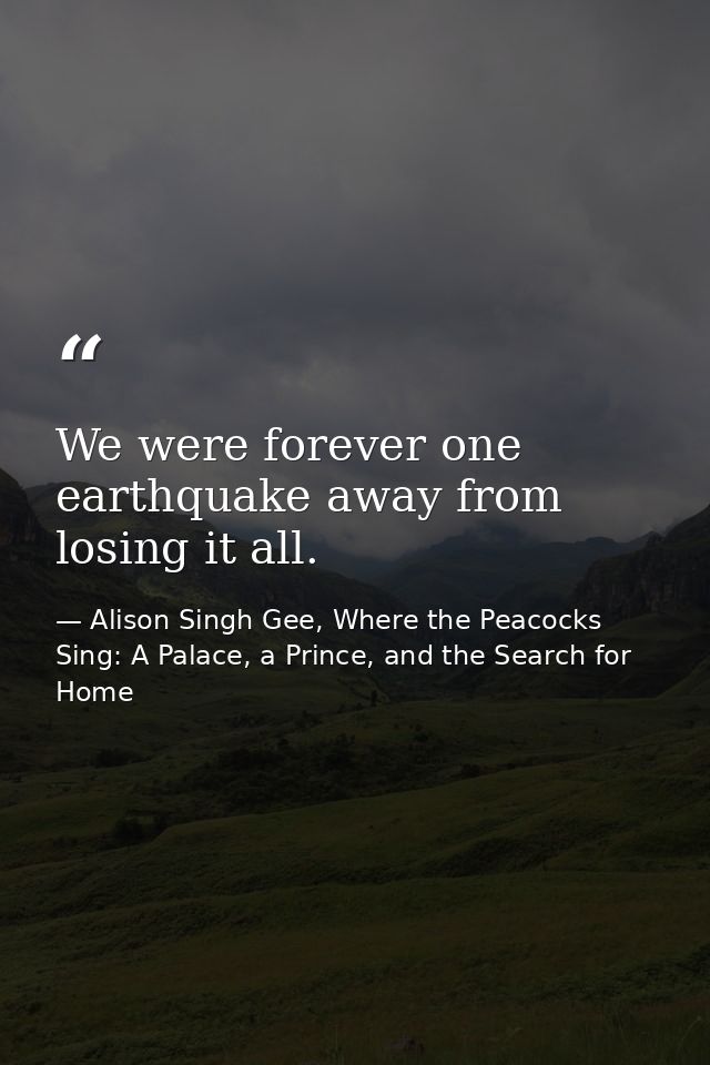 We were forever one earthquake away from losing it all. — Alison Singh Gee, Where the Peacocks Sing: A Palace, a Prince, and the Search for Home
