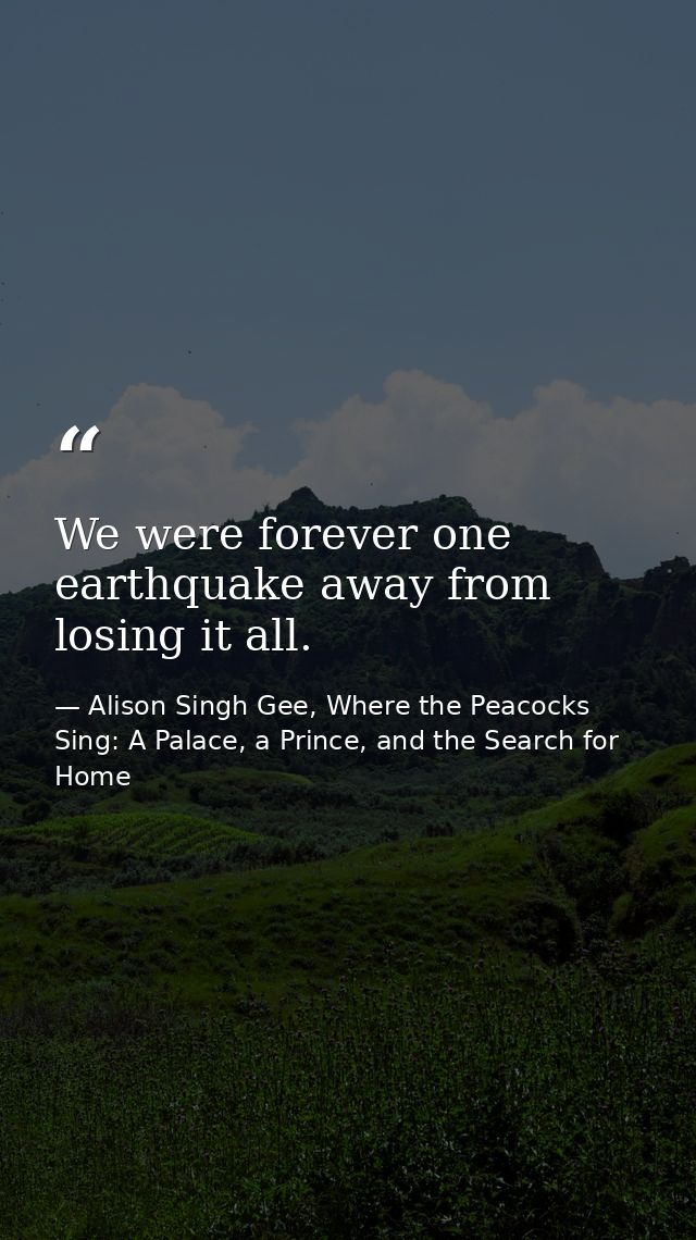 We were forever one earthquake away from losing it all. — Alison Singh Gee, Where the Peacocks Sing: A Palace, a Prince, and the Search for Home