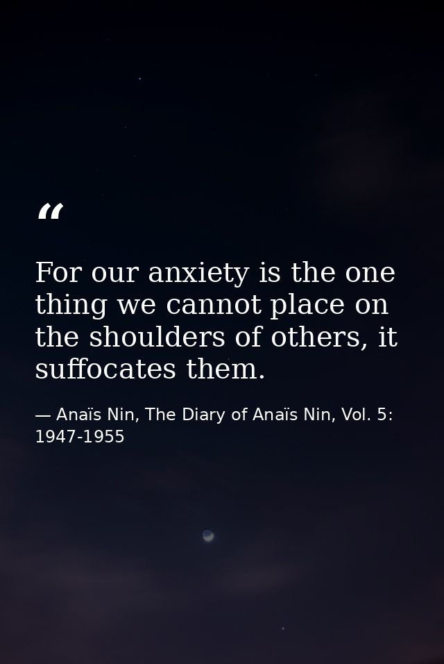 For our anxiety is the one thing we cannot place on the shoulders of others, it suffocates them. — Anaïs Nin, The Diary of Anaïs Nin, Vol. 5: 1947-1955